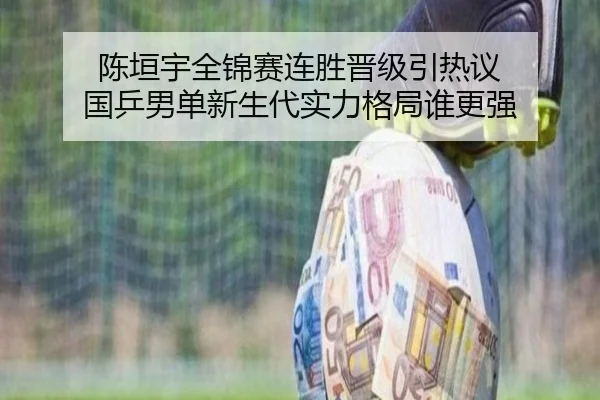 陈垣宇全锦赛连胜晋级引热议 国乒男单新生代实力格局谁更强